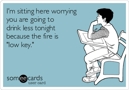 I'm sitting here worrying
you are going to
drink less tonight
because the fire is
"low key."