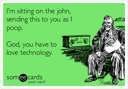 I'm sitting on the john,
sending this to you as I
poop.  

God, you have to
love technology.