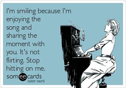 I'm smiling because I'm
enjoying the
song and
sharing the
moment with
you. It's not
flirting. Stop
hitting on me. 