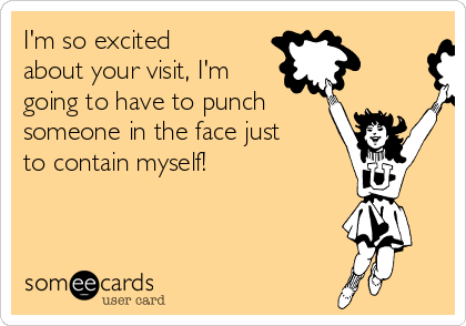 I'm so excited
about your visit, I'm
going to have to punch
someone in the face just
to contain myself!