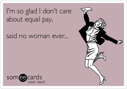 I'm so glad I don't care
about equal pay,

said no woman ever...