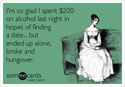 I'm so glad I spent $200
on alcohol last night in
hopes of finding
a date... but
ended up alone,
broke and
hungover. 