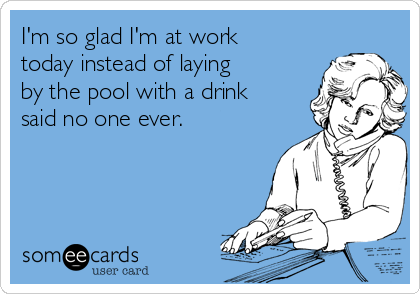 I'm so glad I'm at work
today instead of laying
by the pool with a drink
said no one ever.