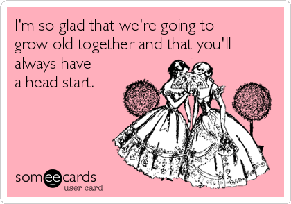 I'm so glad that we're going to
grow old together and that you'll
always have
a head start.