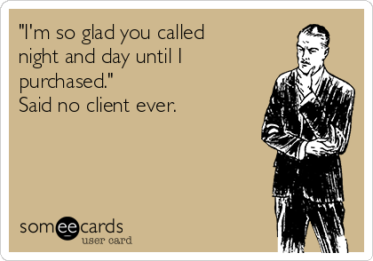 "I'm so glad you called
night and day until I
purchased."
Said no client ever.