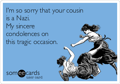 I'm so sorry that your cousin
is a Nazi.
My sincere
condolences on
this tragic occasion.