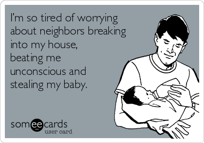 I’m so tired of worrying
about neighbors breaking
into my house,
beating me
unconscious and
stealing my baby.