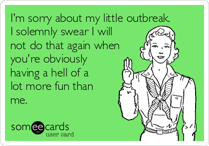 I'm sorry about my little outbreak.
I solemnly swear I will
not do that again when
you're obviously
having a hell of a
lot more fun than
me.