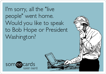 I'm sorry, all the "live
people" went home.
Would you like to speak
to Bob Hope or President
Washington?