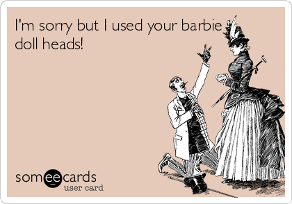 I'm sorry but I used your barbie 
doll heads!