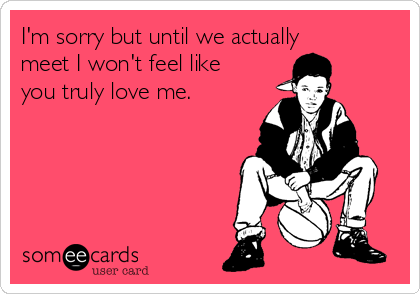 I'm sorry but until we actually
meet I won't feel like
you truly love me.
