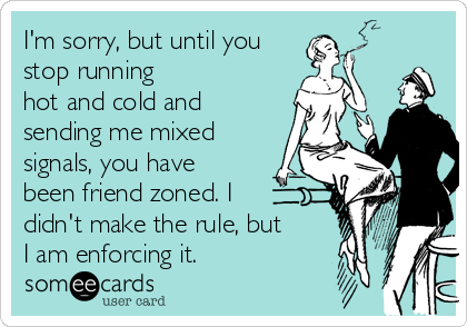 I'm sorry, but until you
stop running
hot and cold and
sending me mixed
signals, you have
been friend zoned. I 
didn't make the rule, but 
I am enforcing it.