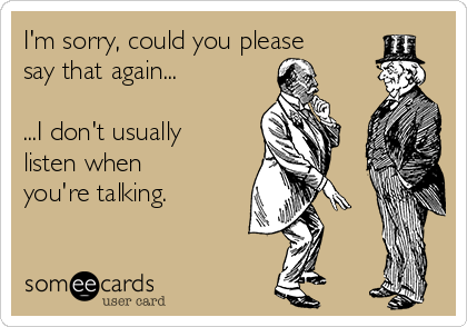 I'm sorry, could you please
say that again...

...I don't usually
listen when
you're talking.