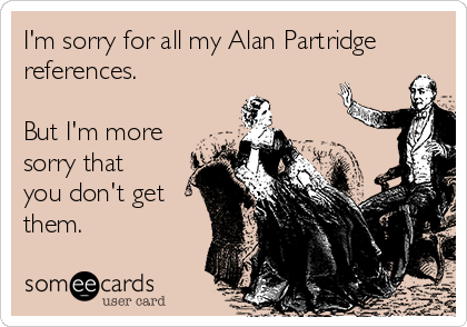 I'm sorry for all my Alan Partridge
references.

But I'm more
sorry that
you don't get
them.