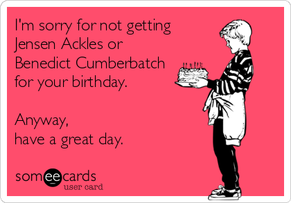 I'm sorry for not getting
Jensen Ackles or 
Benedict Cumberbatch
for your birthday.

Anyway, 
have a great day.