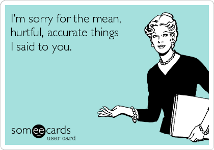 I'm sorry for the mean,
hurtful, accurate things
I said to you. 