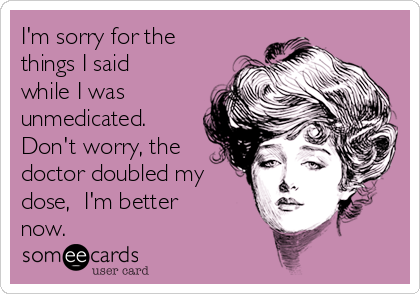 I'm sorry for the
things I said
while I was
unmedicated. 
Don't worry, the
doctor doubled my
dose,  I'm better
now.