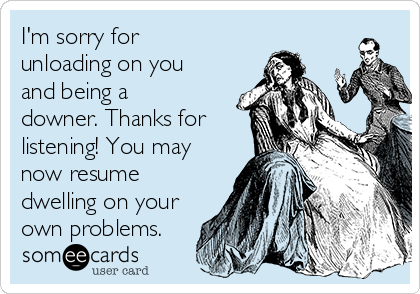 I'm sorry for
unloading on you
and being a
downer. Thanks for
listening! You may
now resume
dwelling on your
own problems. 