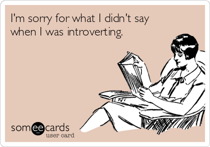 I'm sorry for what I didn't say
when I was introverting.