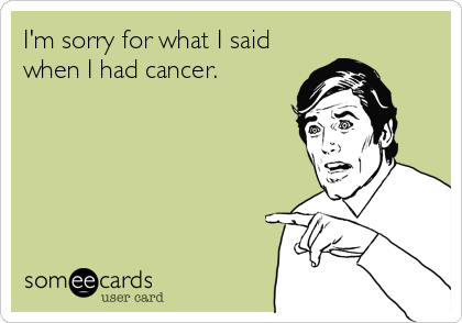 I'm sorry for what I said
when I had cancer.