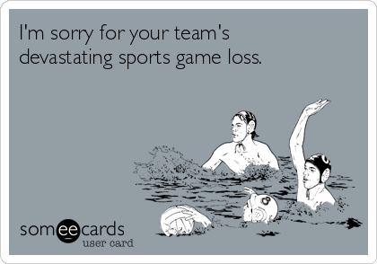 I'm sorry for your team's
devastating sports game loss.