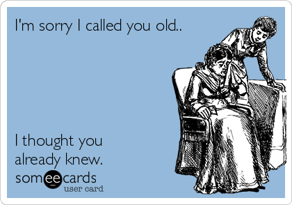 I'm sorry I called you old.. 





I thought you
already knew.