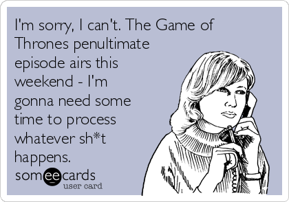 I'm sorry, I can't. The Game of
Thrones penultimate
episode airs this
weekend - I'm
gonna need some
time to process
whatever sh*t
happens.