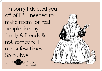 I'm sorry I deleted you
off of FB, I needed to
make room for real
people like my
family & friends &
not someone I
met a few times.
So bu-bye...