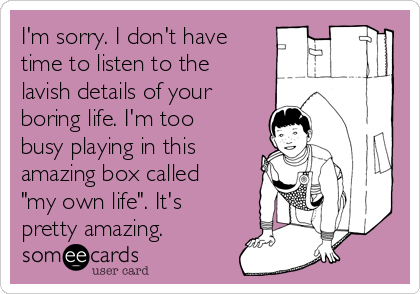 I'm sorry. I don't have
time to listen to the
lavish details of your
boring life. I'm too
busy playing in this
amazing box called
"my own life". It's
pretty amazing.