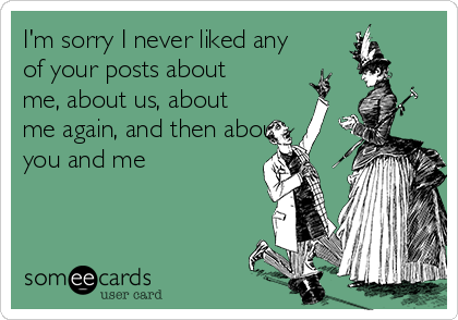 I'm sorry I never liked any
of your posts about
me, about us, about
me again, and then about
you and me