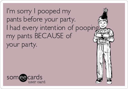 I'm sorry I pooped my
pants before your party.
I had every intention of pooping
my pants BECAUSE of
your party.