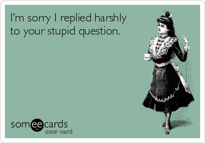 I'm sorry I replied harshly
to your stupid question.