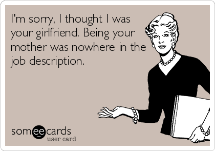 I'm sorry, I thought I was
your girlfriend. Being your
mother was nowhere in the
job description. 