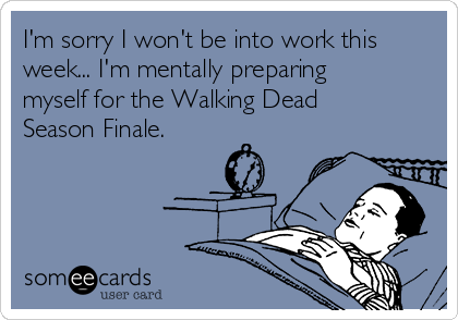 I'm sorry I won't be into work this
week... I'm mentally preparing
myself for the Walking Dead
Season Finale.