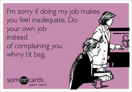 I'm sorry if doing my job makes
you feel inadequate. Do
your own job
instead
of complaining you
whiny tit bag. 