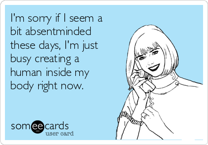 I'm sorry if I seem a
bit absentminded
these days, I'm just
busy creating a
human inside my
body right now.