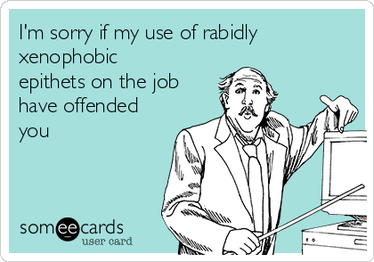 I'm sorry if my use of rabidly
xenophobic
epithets on the job
have offended
you