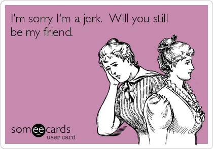 I'm sorry I'm a jerk.  Will you still
be my friend.  