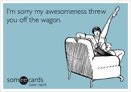 I'm sorry my awesomeness threw
you off the wagon.