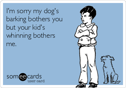 I'm sorry my dog's
barking bothers you
but your kid's
whinning bothers
me.