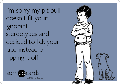 I'm sorry my pit bull 
doesn't fit your
ignorant
stereotypes and
decided to lick your
face instead of
ripping it off. 