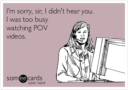 I'm sorry, sir, I didn't hear you.
I was too busy
watching POV
videos.