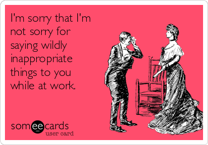 I'm sorry that I'm
not sorry for
saying wildly
inappropriate
things to you
while at work.