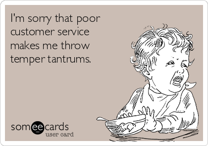 I'm sorry that poor
customer service
makes me throw
temper tantrums.