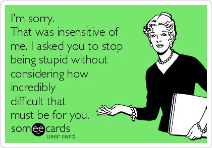 I'm sorry.
That was insensitive of
me. I asked you to stop
being stupid without
considering how
incredibly
difficult that
must be for you.