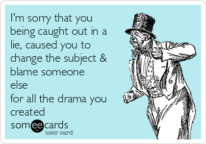 I'm sorry that you
being caught out in a
lie, caused you to
change the subject &
blame someone
else
for all the drama you
created