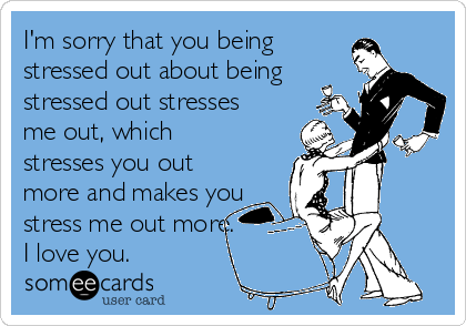 I'm sorry that you being 
stressed out about being
stressed out stresses
me out, which
stresses you out
more and makes you
stress me out more.
I love you.