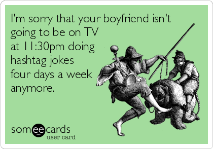 I'm sorry that your boyfriend isn't
going to be on TV
at 11:30pm doing
hashtag jokes
four days a week
anymore.