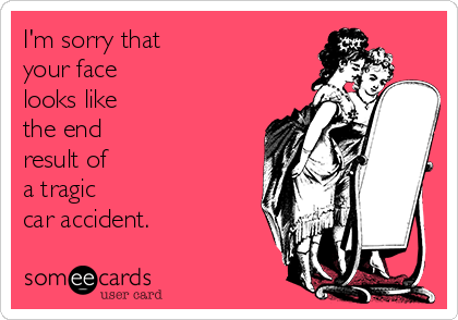 I'm sorry that 
your face
looks like 
the end
result of 
a tragic
car accident.