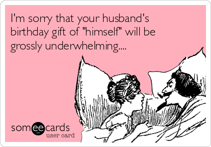 I'm sorry that your husband's
birthday gift of "himself" will be
grossly underwhelming....